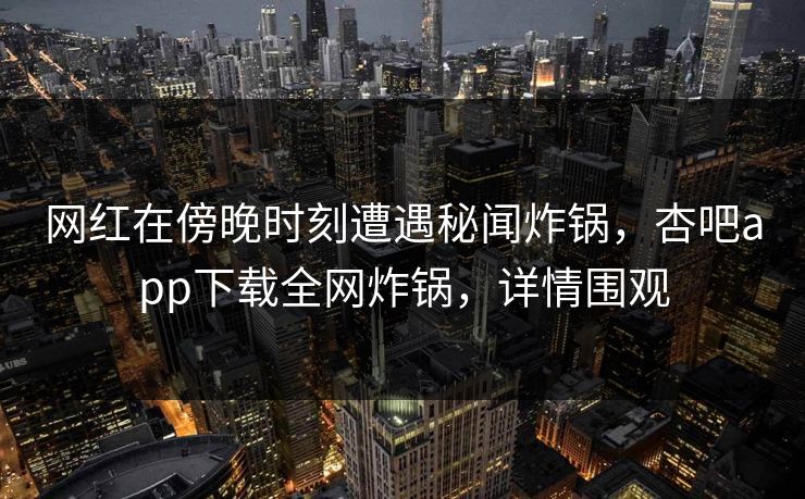 网红在傍晚时刻遭遇秘闻炸锅，杏吧app下载全网炸锅，详情围观