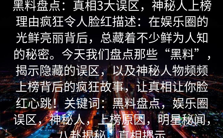 黑料盘点：真相3大误区，神秘人上榜理由疯狂令人脸红描述：在娱乐圈的光鲜亮丽背后，总藏着不少鲜为人知的秘密。今天我们盘点那些“黑料”，揭示隐藏的误区，以及神秘人物频频上榜背后的疯狂故事，让真相让你脸红心跳！关键词：黑料盘点，娱乐圈误区，神秘人，上榜原因，明星秘闻，八卦揭秘，真相揭示