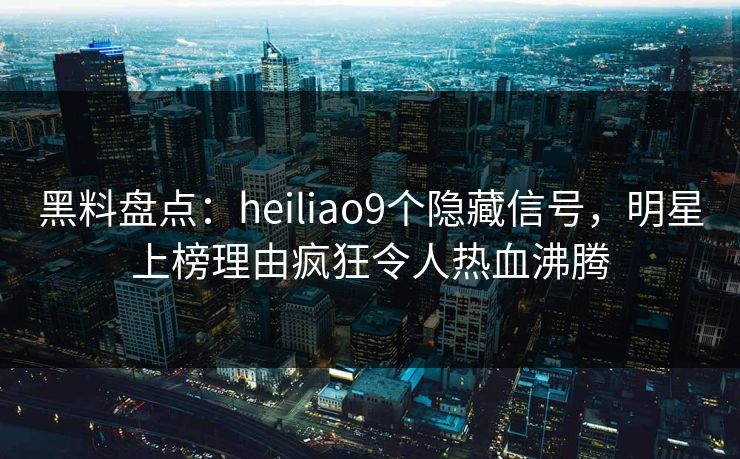 黑料盘点：heiliao9个隐藏信号，明星上榜理由疯狂令人热血沸腾