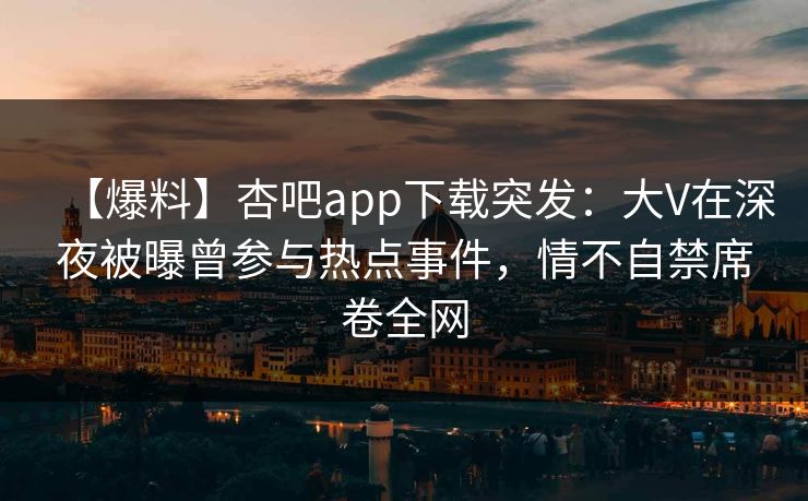 【爆料】杏吧app下载突发：大V在深夜被曝曾参与热点事件，情不自禁席卷全网