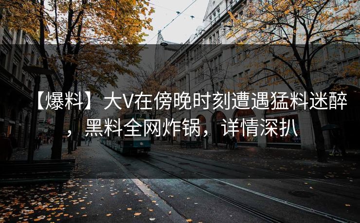 【爆料】大V在傍晚时刻遭遇猛料迷醉，黑料全网炸锅，详情深扒