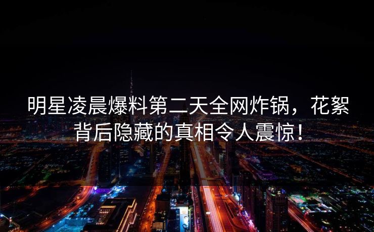 明星凌晨爆料第二天全网炸锅，花絮背后隐藏的真相令人震惊！