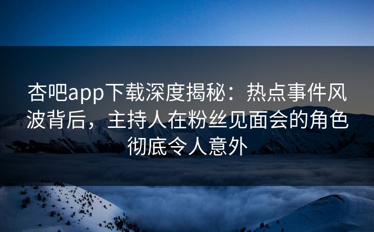杏吧app下载深度揭秘:热点事件风波背后,主持人在粉丝见面会的角色彻底令人意外 杏吧app下载深度揭秘:热点事件风波背后,主持人在粉丝见面会的角色彻底令人意外