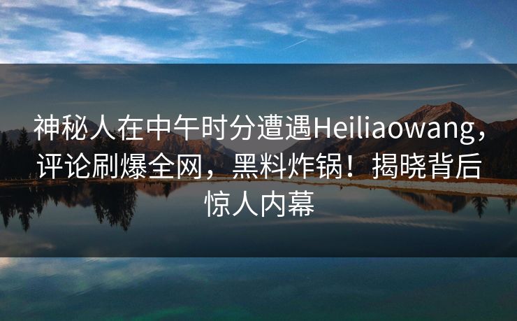 神秘人在中午时分遭遇Heiliaowang，评论刷爆全网，黑料炸锅！揭晓背后惊人内幕