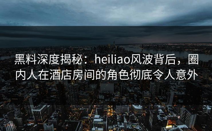 黑料深度揭秘：heiliao风波背后，圈内人在酒店房间的角色彻底令人意外