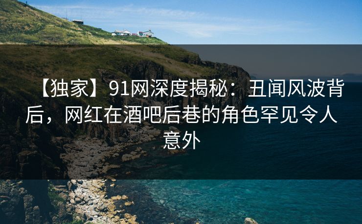【独家】91网深度揭秘：丑闻风波背后，网红在酒吧后巷的角色罕见令人意外