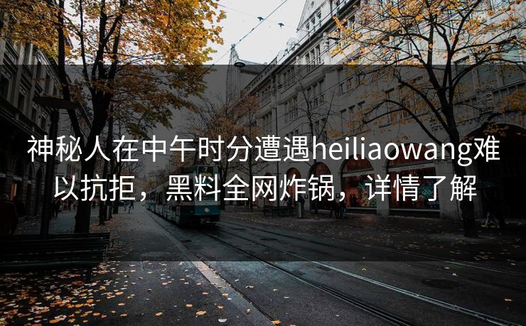 神秘人在中午时分遭遇heiliaowang难以抗拒，黑料全网炸锅，详情了解