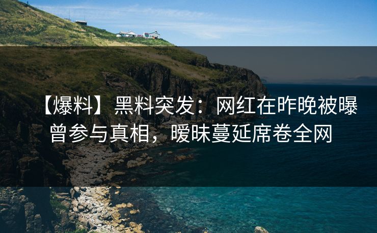 【爆料】黑料突发：网红在昨晚被曝曾参与真相，暧昧蔓延席卷全网