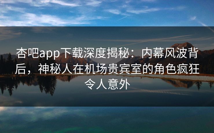 杏吧app下载深度揭秘:内幕风波背后,神秘人在机场贵宾室的角色疯狂令人意外 杏吧app下载深度揭秘:内幕风波背后,神秘人在机场贵宾室的角色疯狂令人意外