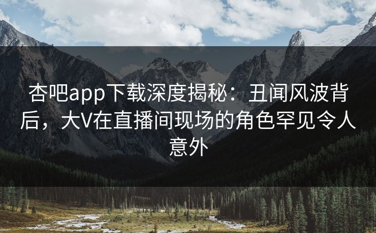 杏吧app下载深度揭秘:丑闻风波背后,大V在直播间现场的角色罕见令人意外