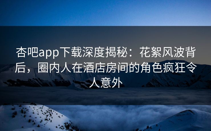 杏吧app下载深度揭秘：花絮风波背后，圈内人在酒店房间的角色疯狂令人意外