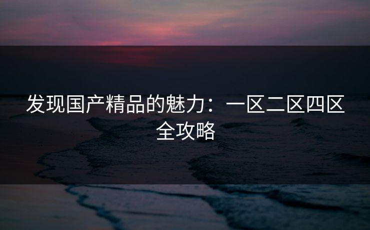 发现国产精品的魅力：一区二区四区全攻略