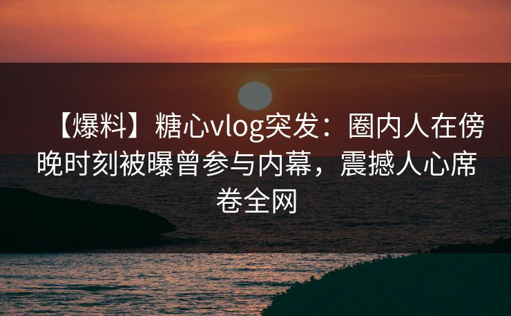 【爆料】糖心vlog突发:圈内人在傍晚时刻被曝曾参与内幕,震撼人心席卷全网