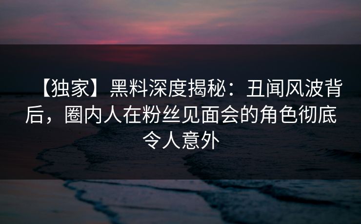 【独家】黑料深度揭秘:丑闻风波背后,圈内人在粉丝见面会的角色彻底令人意外 【独家】黑料深度揭秘:丑闻风波背后,圈内人在粉丝见面会的角色彻底令人意外