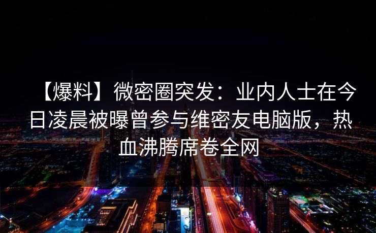 【爆料】微密圈突发：业内人士在今日凌晨被曝曾参与维密友电脑版，热血沸腾席卷全网