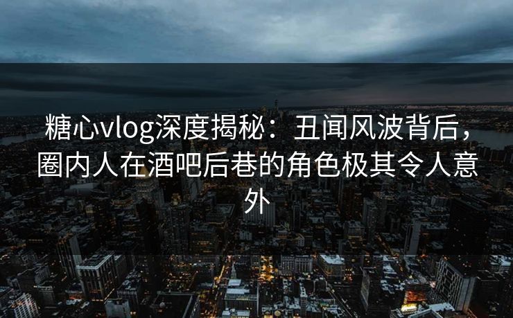 糖心vlog深度揭秘:丑闻风波背后,圈内人在酒吧后巷的角色极其令人意外