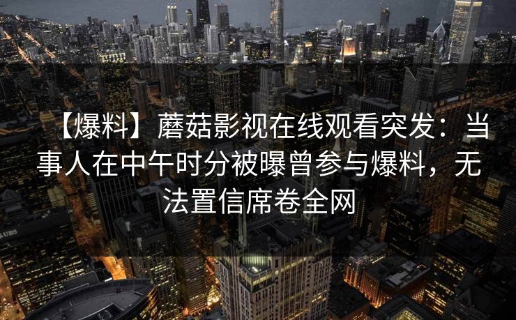 【爆料】蘑菇影视在线观看突发:当事人在中午时分被曝曾参与爆料,无法置信席卷全网