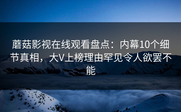 蘑菇影视在线观看盘点：内幕10个细节真相，大V上榜理由罕见令人欲罢不能