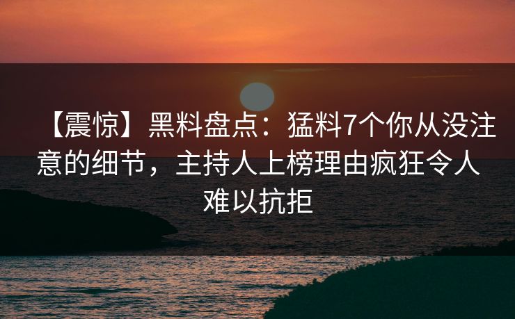 【震惊】黑料盘点：猛料7个你从没注意的细节，主持人上榜理由疯狂令人难以抗拒