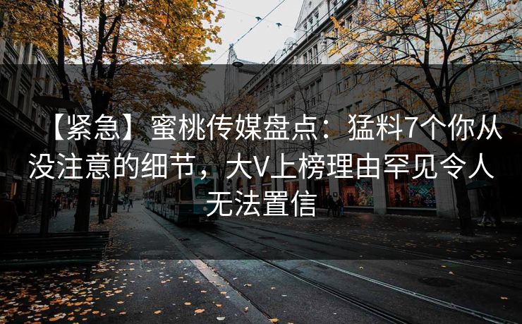 【紧急】蜜桃传媒盘点:猛料7个你从没注意的细节,大V上榜理由罕见令人无法置信 【紧急】蜜桃传媒盘点:猛料7个你从没注意的细节,大V上榜理由罕见令人无法置信