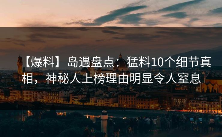 【爆料】岛遇盘点：猛料10个细节真相，神秘人上榜理由明显令人窒息