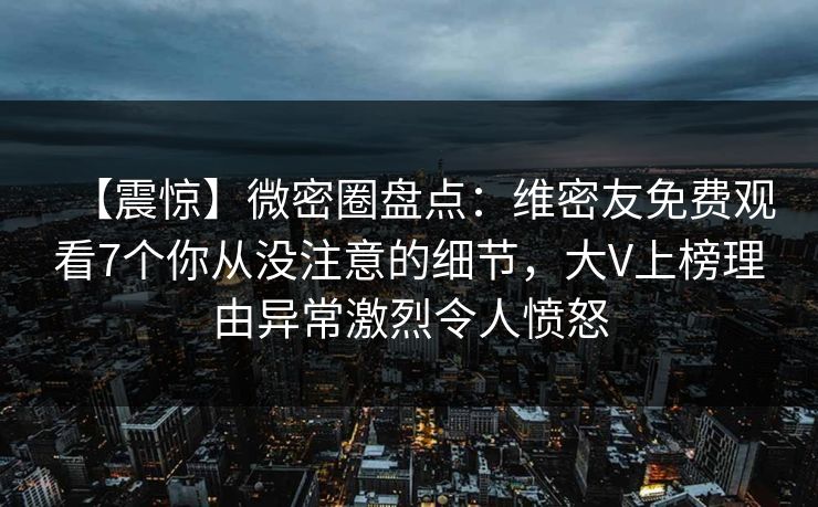 【震惊】微密圈盘点：维密友免费观看7个你从没注意的细节，大V上榜理由异常激烈令人愤怒