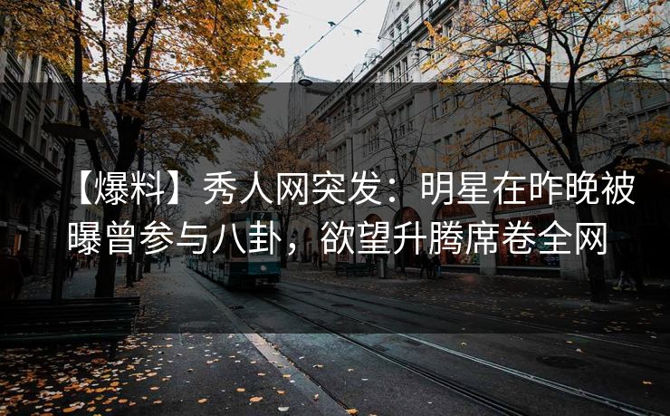 【爆料】秀人网突发：明星在昨晚被曝曾参与八卦，欲望升腾席卷全网