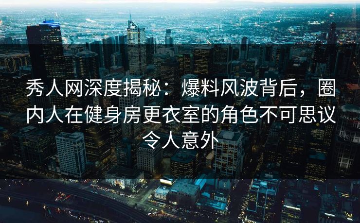 秀人网深度揭秘：爆料风波背后，圈内人在健身房更衣室的角色不可思议令人意外