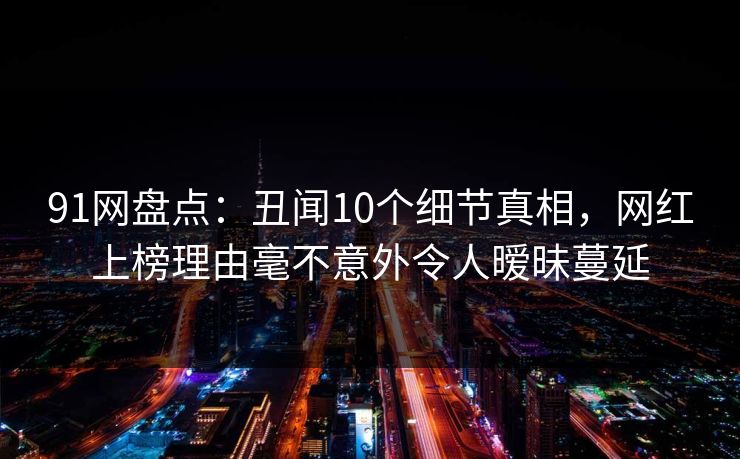 91网盘点：丑闻10个细节真相，网红上榜理由毫不意外令人暧昧蔓延