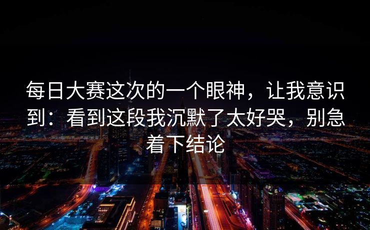 每日大赛这次的一个眼神，让我意识到：看到这段我沉默了太好哭，别急着下结论