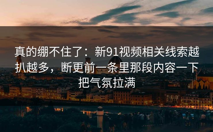 真的绷不住了:新91视频相关线索越扒越多,断更前一条里那段内容一下把气氛拉满