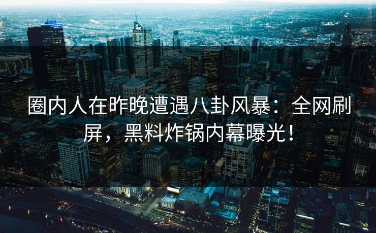 圈内人在昨晚遭遇八卦风暴：全网刷屏，黑料炸锅内幕曝光！