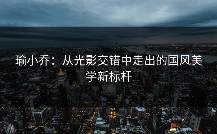 瑜小乔：从光影交错中走出的国风美学新标杆