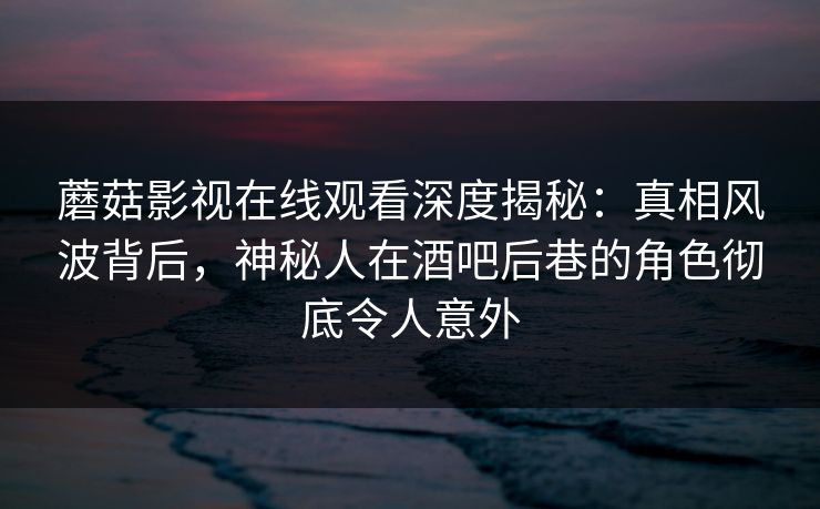 蘑菇影视在线观看深度揭秘：真相风波背后，神秘人在酒吧后巷的角色彻底令人意外