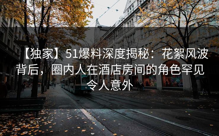【独家】51爆料深度揭秘：花絮风波背后，圈内人在酒店房间的角色罕见令人意外
