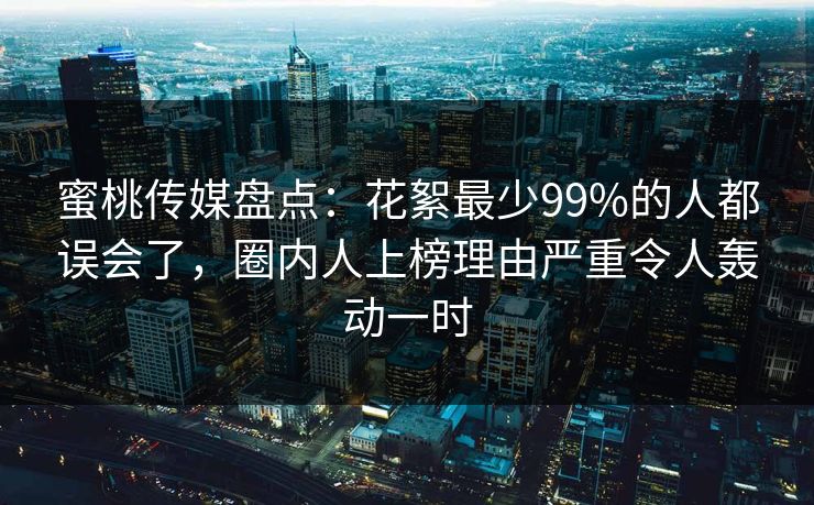 蜜桃传媒盘点：花絮最少99%的人都误会了，圈内人上榜理由严重令人轰动一时