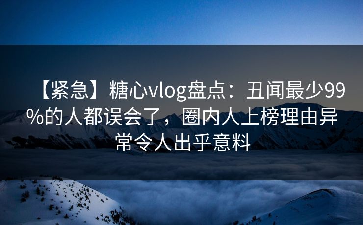 【紧急】糖心vlog盘点：丑闻最少99%的人都误会了，圈内人上榜理由异常令人出乎意料