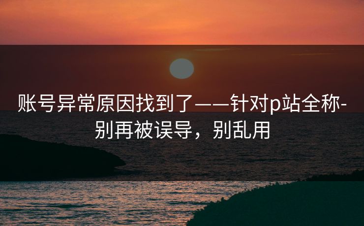 账号异常原因找到了——针对p站全称-别再被误导，别乱用