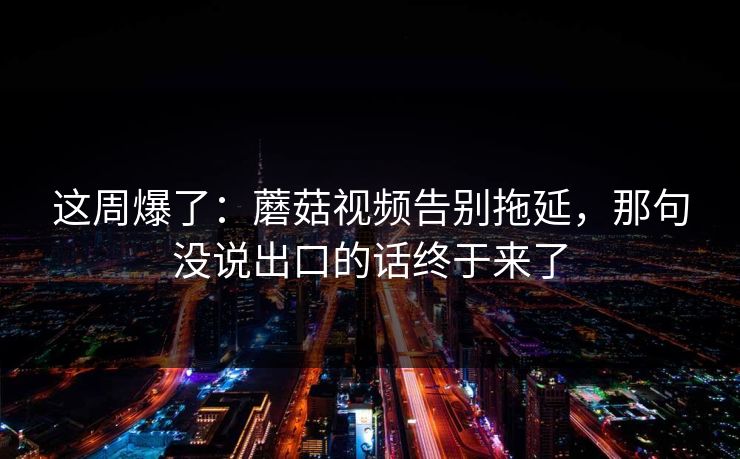 这周爆了:蘑菇视频告别拖延,那句没说出口的话终于来了