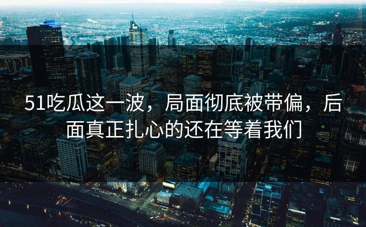 51吃瓜这一波，局面彻底被带偏，后面真正扎心的还在等着我们