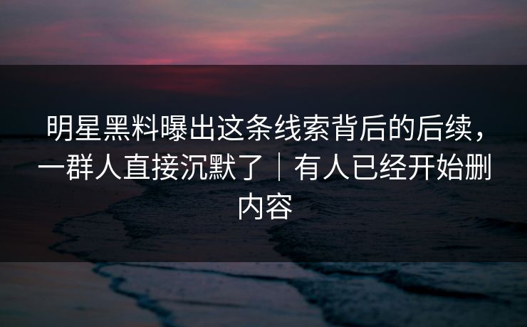 明星黑料曝出这条线索背后的后续,一群人直接沉默了|有人已经开始删内容