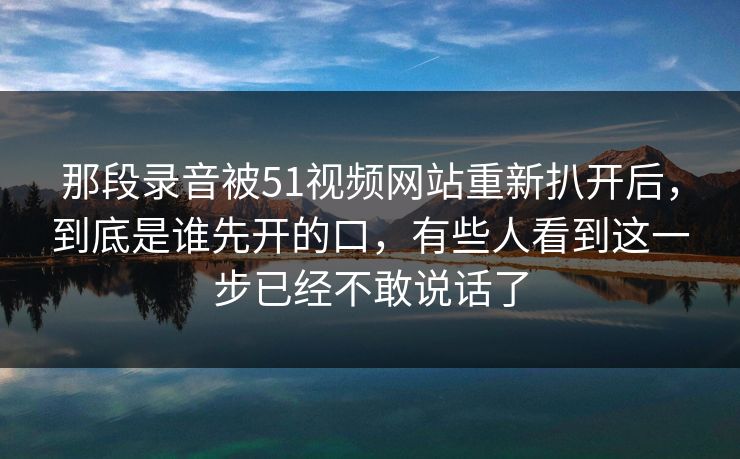 那段录音被51视频网站重新扒开后,到底是谁先开的口,有些人看到这一步已经不敢说话了